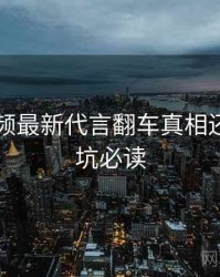 新91视频最新代言翻车真相还原，避坑必读