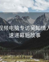 汤不热视频电脑专访吴知情人：更新速递幕后故事