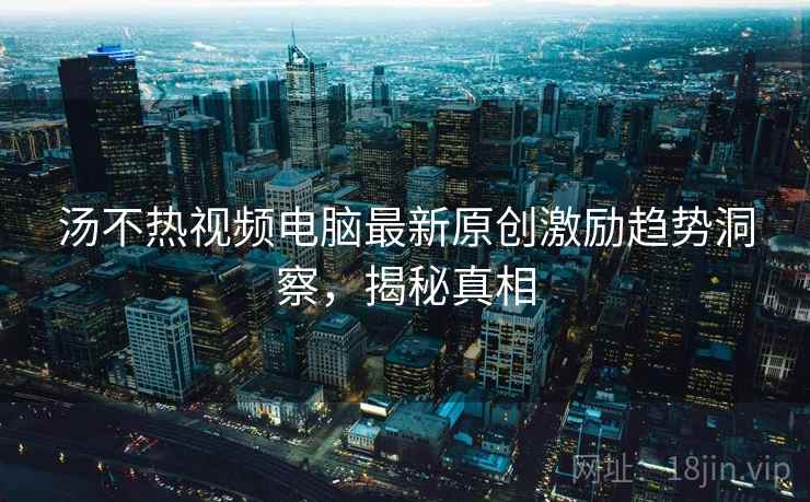汤不热视频电脑最新原创激励趋势洞察,揭秘真相 汤不热视频电脑最新原创激励趋势洞察,揭秘真相