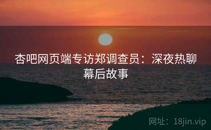 杏吧网页端专访郑调查员:深夜热聊幕后故事 杏吧网页端专访郑调查员:深夜热聊幕后故事